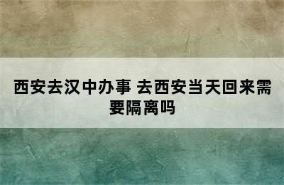 西安去汉中办事 去西安当天回来需要隔离吗